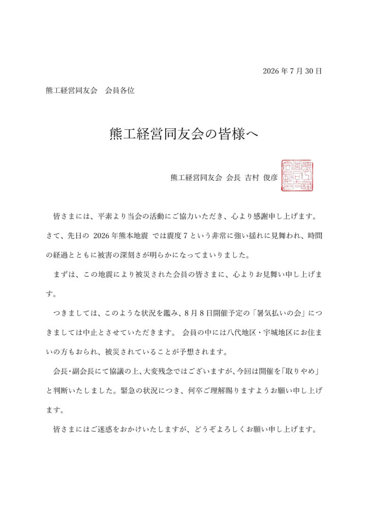 皆さまには、平素より当会の活動にご協力いただき、心より感謝申し上げます。
さて、先日の 2026年熊本地震 では震度7という非常に強い揺れに見舞われ、時間
の経過とともに被害の深刻さが明らかになってまいりました。
まずは、この地震により被災された会員の皆さまに、心よりお見舞い申し上げま
す。
つきましては、このような状況を鑑み、8月8日開催予定の「暑気払いの会」につ
きましては中止とさせていただきます。 会員の中には八代地区・宇城地区にお住ま
いの方もおられ、被災されていることが予想されます。
会⾧・副会⾧にて協議の上、大変残念ではございますが、今回は開催を「取りやめ」
と判断いたしました。緊急の状況につき、何卒ご理解賜りますようお願い申し上げ
ます。
皆さまにはご迷惑をおかけいたしますが、どうぞよろしくお願い申し上げます。

熊工経営同友会 会⾧ 吉村 俊彦